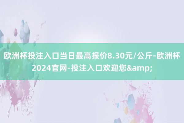 欧洲杯投注入口当日最高报价8.30元/公斤-欧洲杯2024官网-投注入口欢迎您&