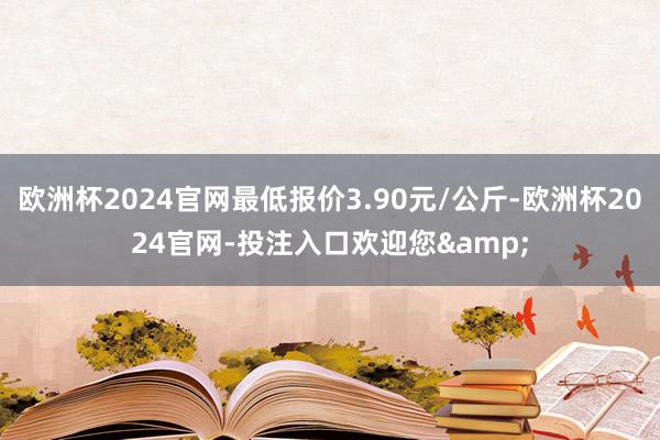 欧洲杯2024官网最低报价3.90元/公斤-欧洲杯2024官网-投注入口欢迎您&