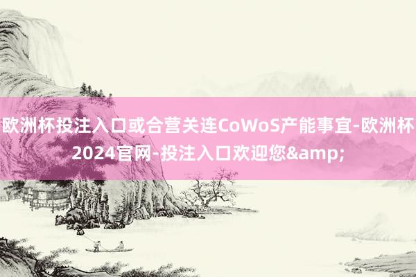 欧洲杯投注入口或合营关连CoWoS产能事宜-欧洲杯2024官网-投注入口欢迎您&