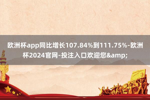 欧洲杯app同比增长107.84%到111.75%-欧洲杯2024官网-投注入口欢迎您&