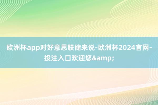欧洲杯app　　对好意思联储来说-欧洲杯2024官网-投注入口欢迎您&