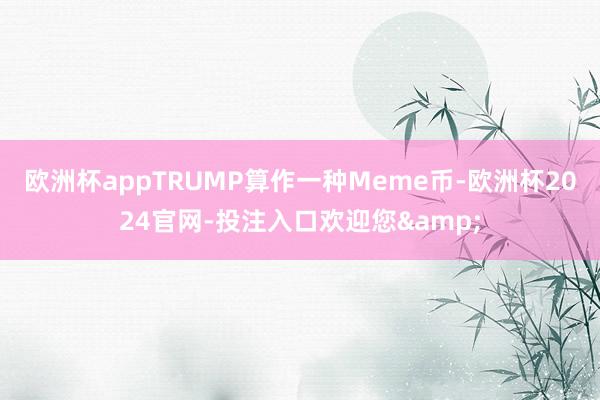欧洲杯appTRUMP算作一种Meme币-欧洲杯2024官网-投注入口欢迎您&