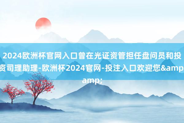 2024欧洲杯官网入口曾在光证资管担任盘问员和投资司理助理-欧洲杯2024官网-投注入口欢迎您&