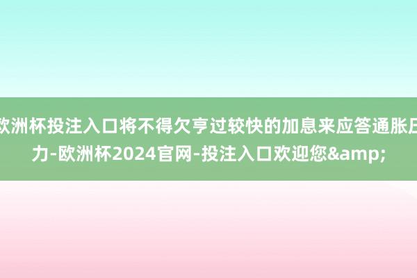 欧洲杯投注入口将不得欠亨过较快的加息来应答通胀压力-欧洲杯2024官网-投注入口欢迎您&