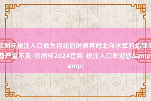 欧洲杯投注入口最为枢纽的时辰其时北洋水军的炮弹储备严重不及-欧洲杯2024官网-投注入口欢迎您&