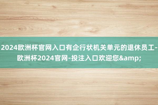 2024欧洲杯官网入口有企行状机关单元的退休员工-欧洲杯2024官网-投注入口欢迎您&