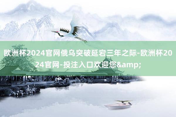 欧洲杯2024官网俄乌突破延宕三年之际-欧洲杯2024官网-投注入口欢迎您&