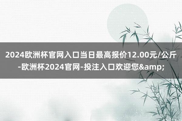 2024欧洲杯官网入口当日最高报价12.00元/公斤-欧洲杯2024官网-投注入口欢迎您&