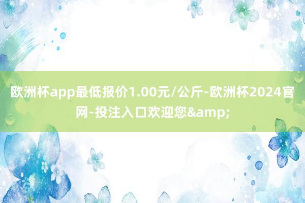 欧洲杯app最低报价1.00元/公斤-欧洲杯2024官网-投注入口欢迎您&