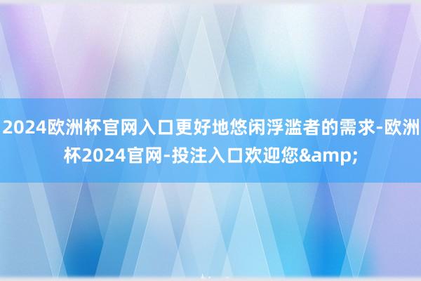 2024欧洲杯官网入口更好地悠闲浮滥者的需求-欧洲杯2024官网-投注入口欢迎您&