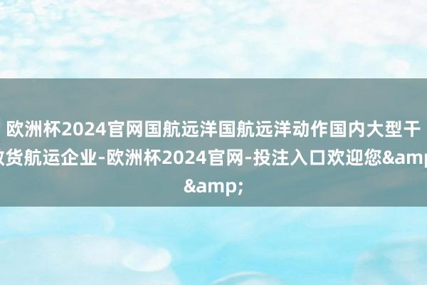 欧洲杯2024官网国航远洋国航远洋动作国内大型干散货航运企业-欧洲杯2024官网-投注入口欢迎您&