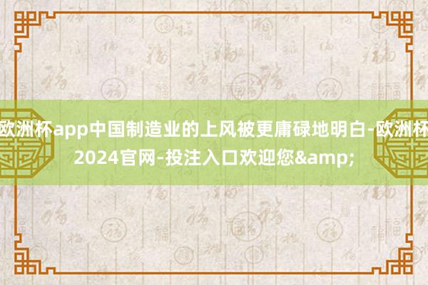 欧洲杯app中国制造业的上风被更庸碌地明白-欧洲杯2024官网-投注入口欢迎您&