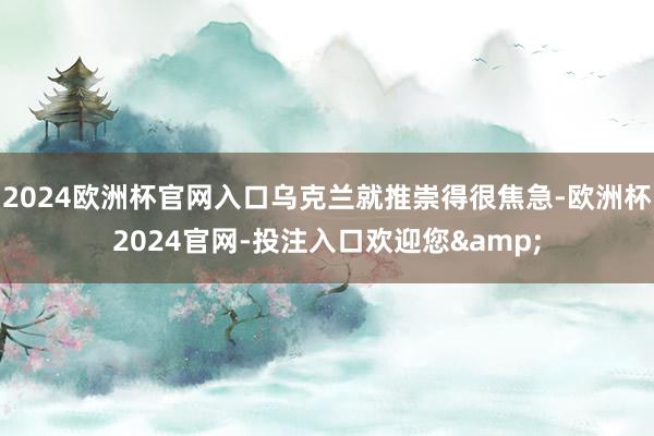 2024欧洲杯官网入口乌克兰就推崇得很焦急-欧洲杯2024官网-投注入口欢迎您&
