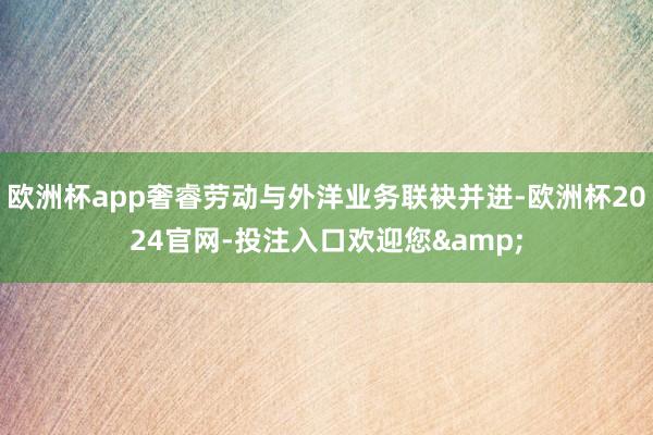 欧洲杯app奢睿劳动与外洋业务联袂并进-欧洲杯2024官网-投注入口欢迎您&