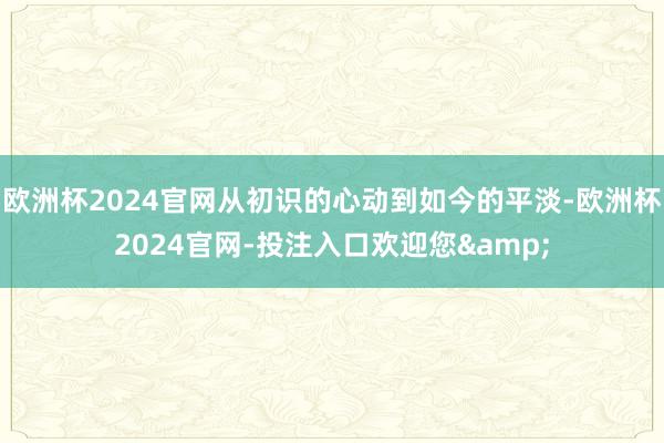 欧洲杯2024官网从初识的心动到如今的平淡-欧洲杯2024官网-投注入口欢迎您&