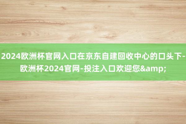 2024欧洲杯官网入口在京东自建回收中心的口头下-欧洲杯2024官网-投注入口欢迎您&