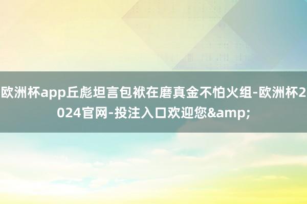 欧洲杯app丘彪坦言包袱在磨真金不怕火组-欧洲杯2024官网-投注入口欢迎您&