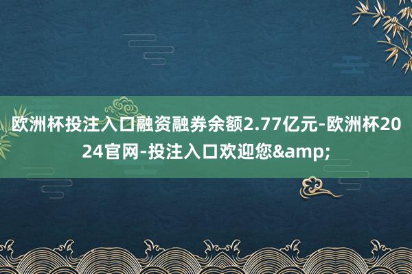 欧洲杯投注入口融资融券余额2.77亿元-欧洲杯2024官网-投注入口欢迎您&