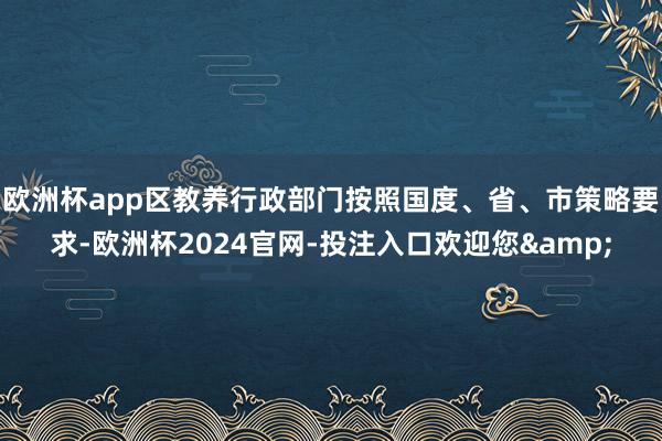 欧洲杯app区教养行政部门按照国度、省、市策略要求-欧洲杯2024官网-投注入口欢迎您&