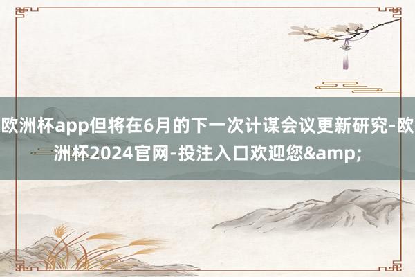 欧洲杯app但将在6月的下一次计谋会议更新研究-欧洲杯2024官网-投注入口欢迎您&