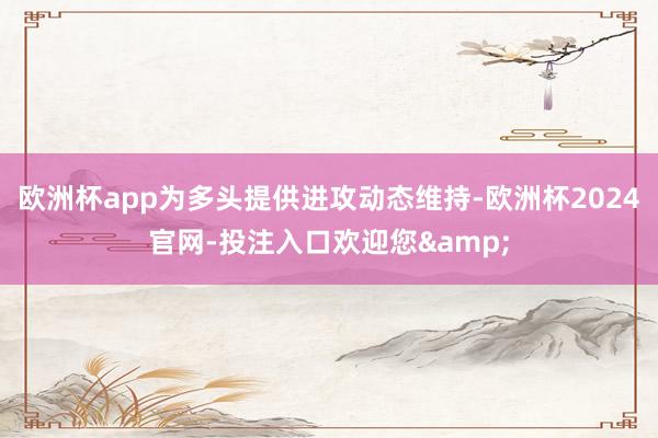 欧洲杯app为多头提供进攻动态维持-欧洲杯2024官网-投注入口欢迎您&