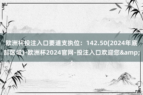欧洲杯投注入口要道支执位：142.50(2024年底部区域)-欧洲杯2024官网-投注入口欢迎您&