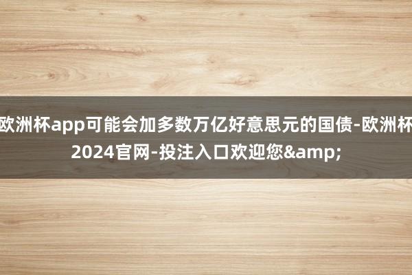 欧洲杯app可能会加多数万亿好意思元的国债-欧洲杯2024官网-投注入口欢迎您&