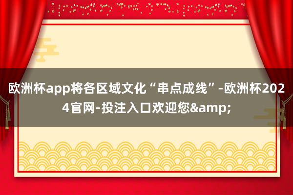 欧洲杯app将各区域文化“串点成线”-欧洲杯2024官网-投注入口欢迎您&