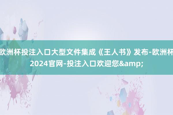 欧洲杯投注入口大型文件集成《王人书》发布-欧洲杯2024官网-投注入口欢迎您&