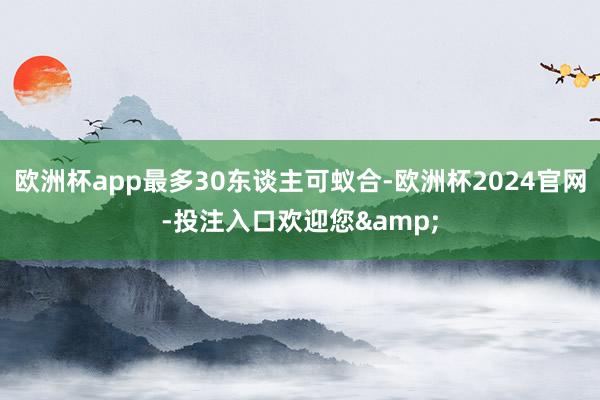 欧洲杯app最多30东谈主可蚁合-欧洲杯2024官网-投注入口欢迎您&