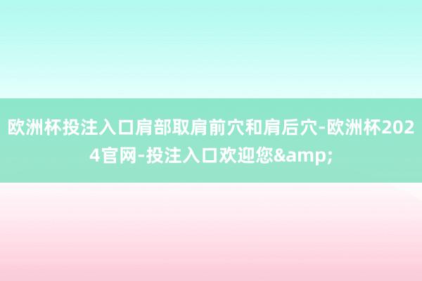 欧洲杯投注入口肩部取肩前穴和肩后穴-欧洲杯2024官网-投注入口欢迎您&