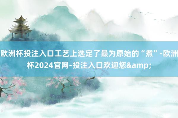 欧洲杯投注入口工艺上选定了最为原始的“煮”-欧洲杯2024官网-投注入口欢迎您&