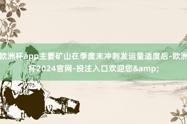 欧洲杯app主要矿山在季度末冲刺发运量适度后-欧洲杯2024官网-投注入口欢迎您&