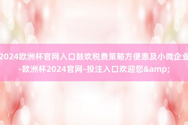 2024欧洲杯官网入口鼓吹税费策略方便惠及小微企业-欧洲杯2024官网-投注入口欢迎您&