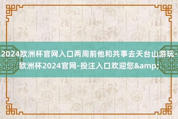 2024欧洲杯官网入口两周前他和共事去天台山游玩-欧洲杯2024官网-投注入口欢迎您&