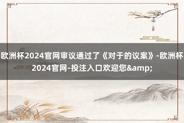 欧洲杯2024官网审议通过了《对于的议案》-欧洲杯2024官网-投注入口欢迎您&