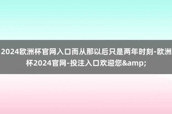 2024欧洲杯官网入口而从那以后只是两年时刻-欧洲杯2024官网-投注入口欢迎您&