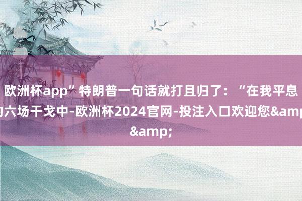 欧洲杯app”特朗普一句话就打且归了：“在我平息的六场干戈中-欧洲杯2024官网-投注入口欢迎您&