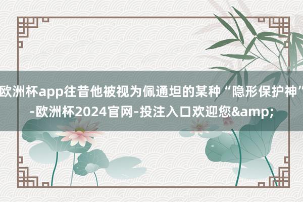 欧洲杯app往昔他被视为佩通坦的某种“隐形保护神”-欧洲杯2024官网-投注入口欢迎您&