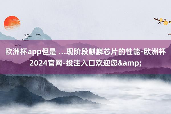 欧洲杯app但是 ...现阶段麒麟芯片的性能-欧洲杯2024官网-投注入口欢迎您&
