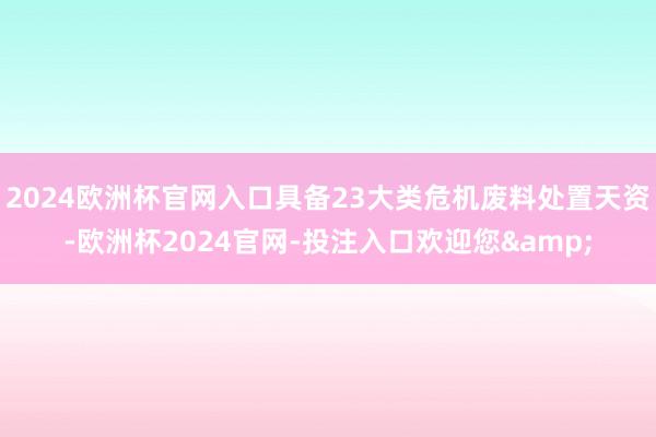 2024欧洲杯官网入口具备23大类危机废料处置天资-欧洲杯2024官网-投注入口欢迎您&