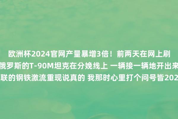欧洲杯2024官网产量暴增3倍！前两天在网上刷到一个视频 十分荡漾俄罗斯的T-90M坦克在分娩线上 一辆接一辆地开出来那时势 就像当年苏联的钢铁激流重现说真的 我那时心里打个问号皆2024年了 俄罗斯