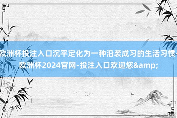 欧洲杯投注入口沉平定化为一种沿袭成习的生活习惯-欧洲杯2024官网-投注入口欢迎您&