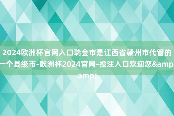 2024欧洲杯官网入口瑞金市是江西省赣州市代管的一个县级市-欧洲杯2024官网-投注入口欢迎您&