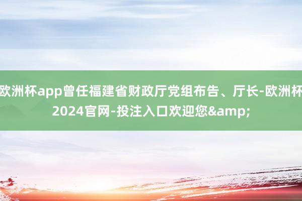 欧洲杯app曾任福建省财政厅党组布告、厅长-欧洲杯2024官网-投注入口欢迎您&