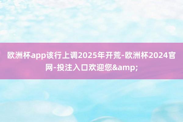 欧洲杯app该行上调2025年开荒-欧洲杯2024官网-投注入口欢迎您&