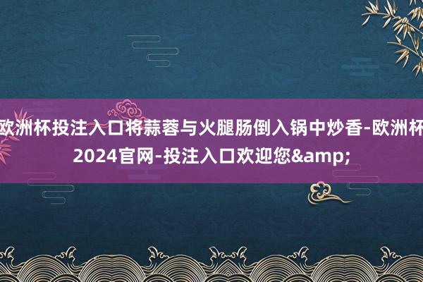 欧洲杯投注入口将蒜蓉与火腿肠倒入锅中炒香-欧洲杯2024官网-投注入口欢迎您&