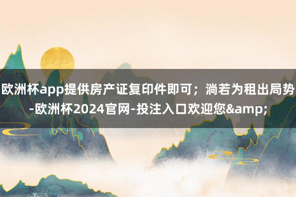 欧洲杯app提供房产证复印件即可；淌若为租出局势-欧洲杯2024官网-投注入口欢迎您&