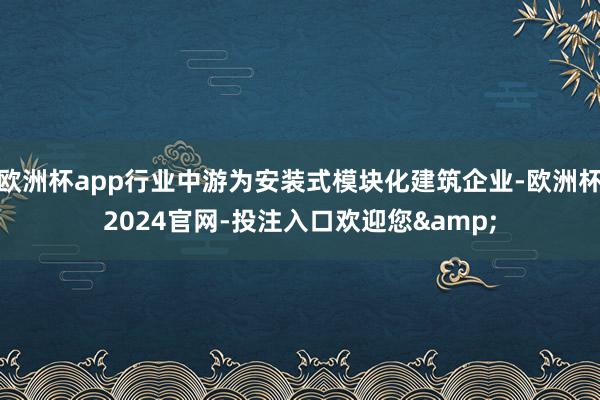 欧洲杯app行业中游为安装式模块化建筑企业-欧洲杯2024官网-投注入口欢迎您&