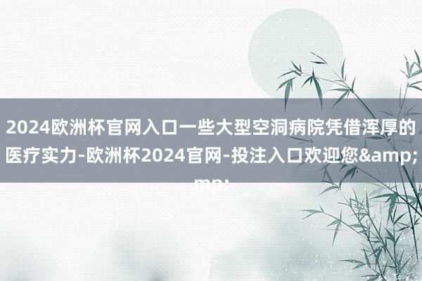 2024欧洲杯官网入口一些大型空洞病院凭借浑厚的医疗实力-欧洲杯2024官网-投注入口欢迎您&
